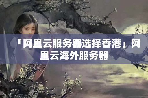 「阿里云服务器选择香港」阿里云海外服务器