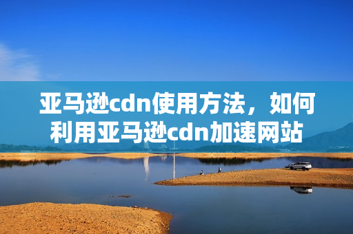 亚马逊cdn使用方法，如何利用亚马逊cdn加速网站