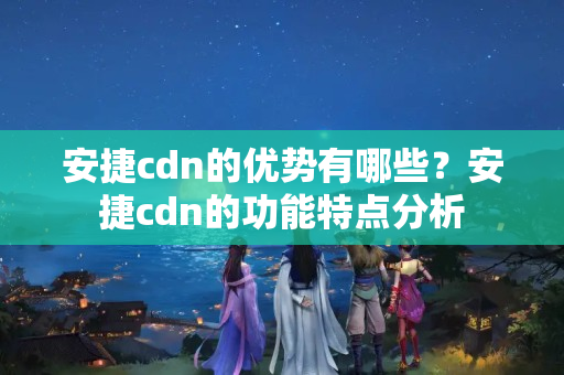 安捷cdn的优势有哪些？安捷cdn的功能特点分析