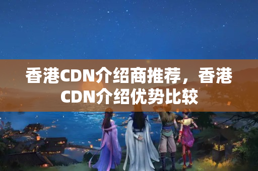 香港CDN介绍商推荐，香港CDN介绍优势比较