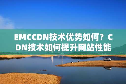 EMCCDN技术优势如何？CDN技术如何提升网站性能？
